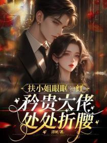 扶小姐眼眶一红，矜贵大佬处处折腰